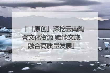 「原创」深挖云南陶瓷文化资源 赋能文旅融合高质量发展
