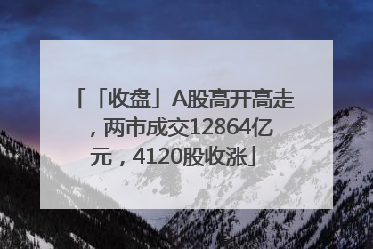 「收盘」A股高开高走，两市成交12864亿元，4120股收涨