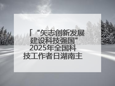 “矢志创新发展 建设科技强国”2025年全国科技工作者日湖南主场活动举行