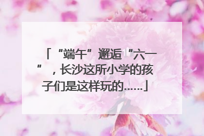 “端午”邂逅“六一”，长沙这所小学的孩子们是这样玩的……