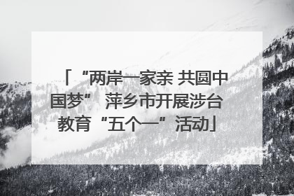 “两岸一家亲 共圆中国梦” 萍乡市开展涉台教育“五个一”活动