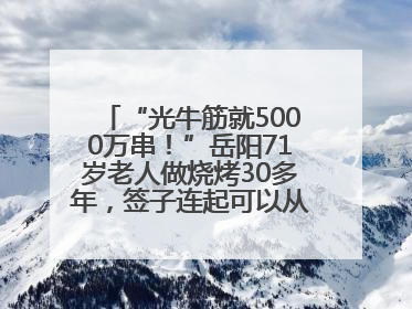 “光牛筋就5000万串！”岳阳71岁老人做烧烤30多年，签子连起可以从中国到秘鲁