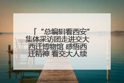 “总编辑看西安”集体采访团走进交大西迁博物馆 感悟西迁精神 看交大人续写爱国奋斗新篇章