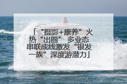 “摄影+康养”火热“出圈” 多业态串联成线激发“银发一族”深度游潜力