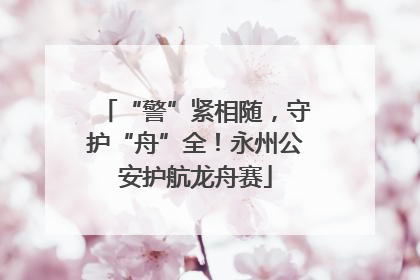 “警”紧相随，守护“舟”全！永州公安护航龙舟赛
