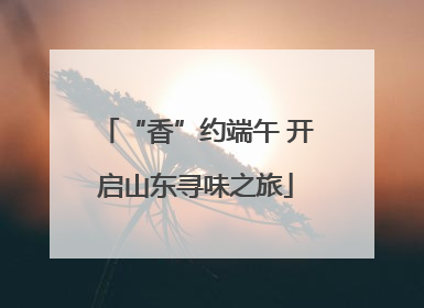 “香”约端午 开启山东寻味之旅