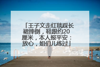 王子文走红毯踩长裙摔倒，鞋跟约20厘米，本人报平安：放心，姐们儿练过
