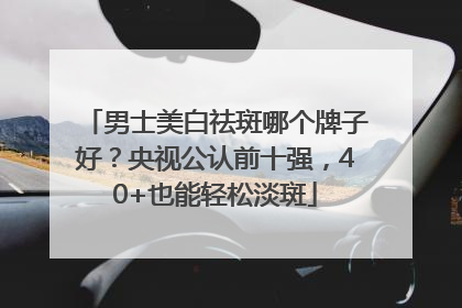 男士美白祛斑哪个牌子好？央视公认前十强，40+也能轻松淡斑