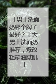 男士洗面奶哪个牌子最好？十大男士洗面奶推荐，爆改粗糙油腻肌