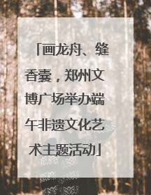 画龙舟、缝香囊，郑州文博广场举办端午非遗文化艺术主题活动