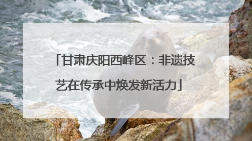 甘肃庆阳西峰区：非遗技艺在传承中焕发新活力