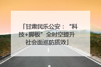甘肃民乐公安：“科技+脚板”全时空提升社会面巡防质效