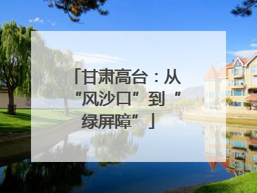 甘肃高台：从“风沙口”到“绿屏障”