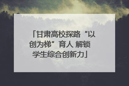 甘肃高校探路“以创为梯”育人 解锁学生综合创新力