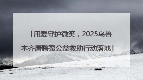 用爱守护微笑，2025乌鲁木齐唇腭裂公益救助行动落地
