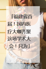 福建省首届！国内医疗大咖齐聚这场学术大会！只为