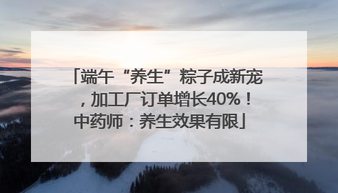 端午“养生”粽子成新宠，加工厂订单增长40%！中药师：养生效果有限