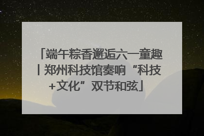 端午粽香邂逅六一童趣丨郑州科技馆奏响“科技+文化”双节和弦