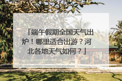 端午假期全国天气出炉！哪里适合出游？河北各地天气如何？