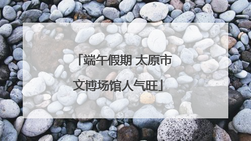 端午假期 太原市文博场馆人气旺