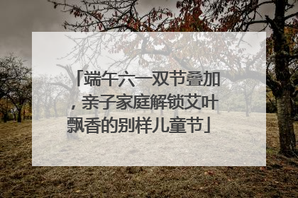 端午六一双节叠加，亲子家庭解锁艾叶飘香的别样儿童节