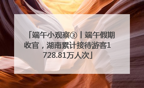 端午小观察③丨端午假期收官，湖南累计接待游客1728.81万人次