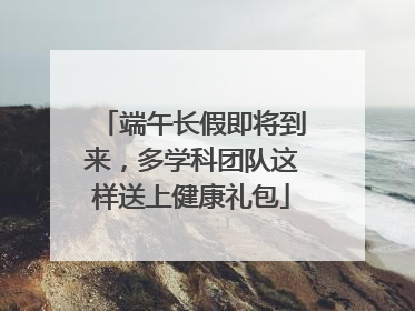 端午长假即将到来，多学科团队这样送上健康礼包