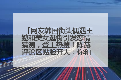 网友韩国街头偶遇王勉和美女逛街引发恋情猜测，登上热搜！陈赫评论区贴脸开大：你和谁逛街？我也想知道