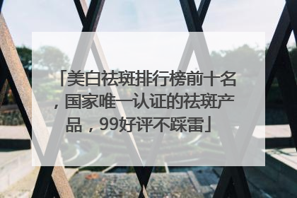 美白祛斑排行榜前十名，国家唯一认证的祛斑产品，99好评不踩雷