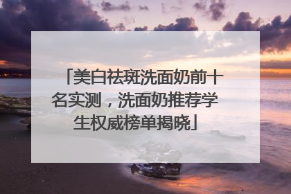 美白祛斑洗面奶前十名实测，洗面奶推荐学生权威榜单揭晓