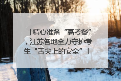 精心准备“高考餐”，江苏各地全力守护考生“舌尖上的安全”