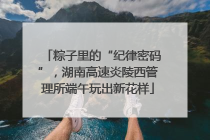 粽子里的“纪律密码”，湖南高速炎陵西管理所端午玩出新花样