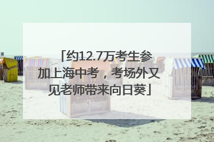 约12.7万考生参加上海中考，考场外又见老师带来向日葵