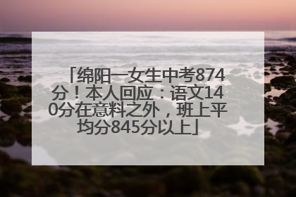 绵阳一女生中考874分！本人回应：语文140分在意料之外，班上平均分845分以上