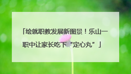 绘就职教发展新图景！乐山一职中让家长吃下“定心丸”