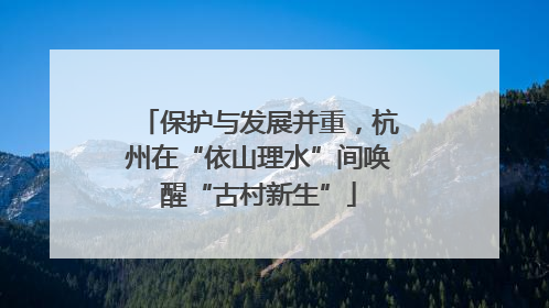 保护与发展并重，杭州在“依山理水”间唤醒“古村新生”