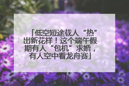 低空短途载人“热”出新花样！这个端午假期有人“包机”求婚，有人空中看龙舟赛