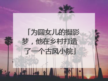 为圆女儿的摄影梦，他在乡村打造了一个古风小院