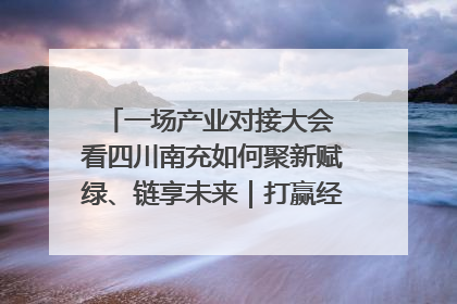 一场产业对接大会 看四川南充如何聚新赋绿、链享未来｜打赢经济发展翻身仗