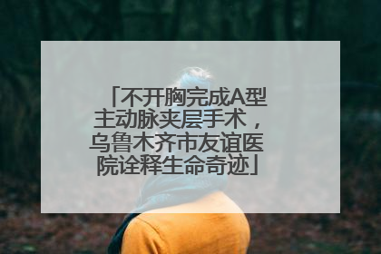 不开胸完成A型主动脉夹层手术，乌鲁木齐市友谊医院诠释生命奇迹