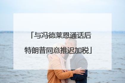 与冯德莱恩通话后 特朗普同意推迟加税