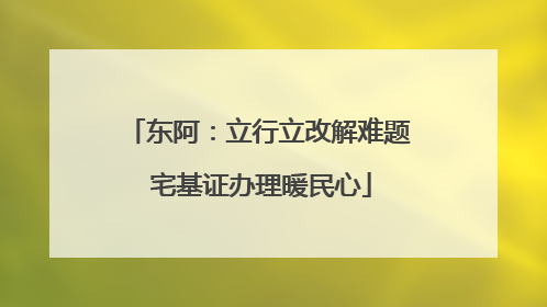 东阿：立行立改解难题 宅基证办理暖民心