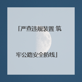 严查违规装置 筑牢公路安全防线