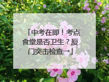 中考在即！考点食堂是否卫生？厦门突击检查→