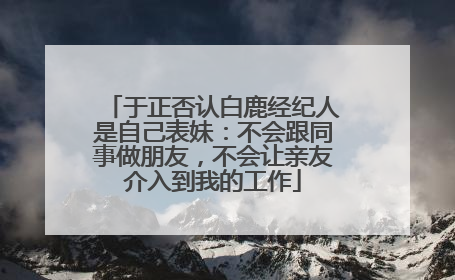于正否认白鹿经纪人是自己表妹：不会跟同事做朋友，不会让亲友介入到我的工作