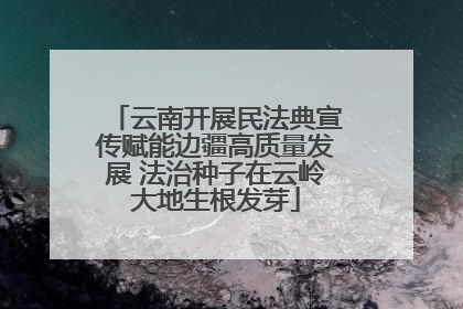 云南开展民法典宣传赋能边疆高质量发展 法治种子在云岭大地生根发芽
