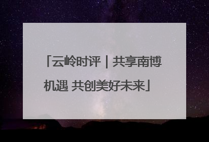 云岭时评｜共享南博机遇 共创美好未来