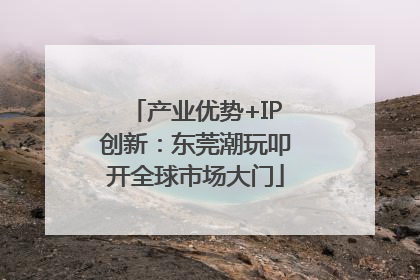 产业优势+IP创新：东莞潮玩叩开全球市场大门