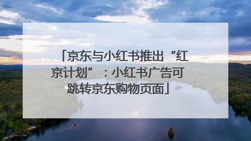 京东与小红书推出“红京计划”：小红书广告可跳转京东购物页面