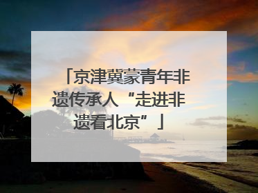 京津冀蒙青年非遗传承人“走进非遗看北京”